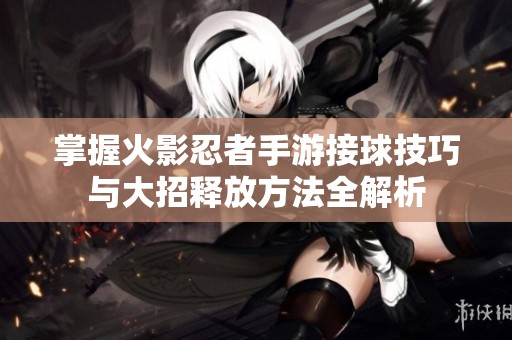 掌握火影忍者手游接球技巧与大招释放方法全解析