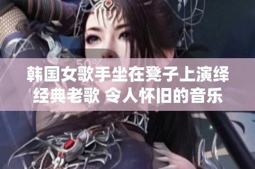 韩国女歌手坐在凳子上演绎经典老歌 令人怀旧的音乐时光