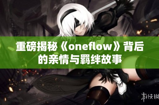 重磅揭秘《oneflow》背后的亲情与羁绊故事