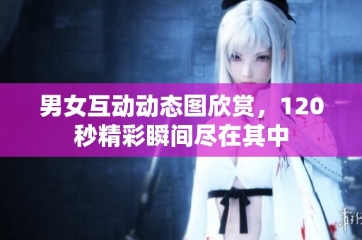 男女互动动态图欣赏，120秒精彩瞬间尽在其中