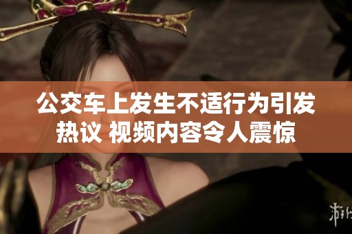 公交车上发生不适行为引发热议 视频内容令人震惊