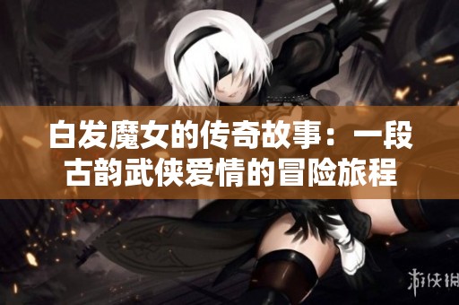 白发魔女的传奇故事：一段古韵武侠爱情的冒险旅程