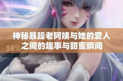 神秘暴躁老阿姨与她的爱人之间的趣事与甜蜜瞬间