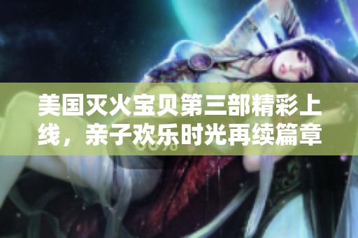 美国灭火宝贝第三部精彩上线，亲子欢乐时光再续篇章