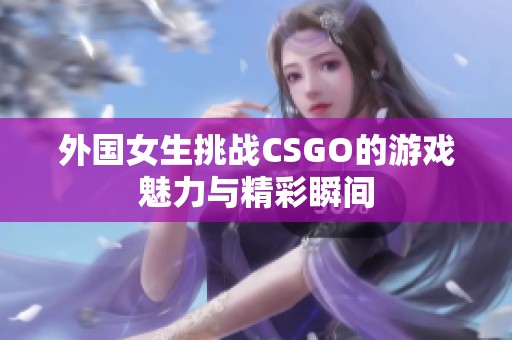 外国女生挑战CSGO的游戏魅力与精彩瞬间
