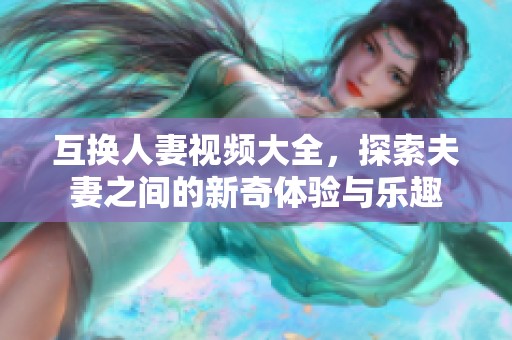 互换人妻视频大全，探索夫妻之间的新奇体验与乐趣