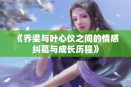 《乔梁与叶心仪之间的情感纠葛与成长历程》