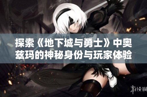 探索《地下城与勇士》中奥兹玛的神秘身份与玩家体验