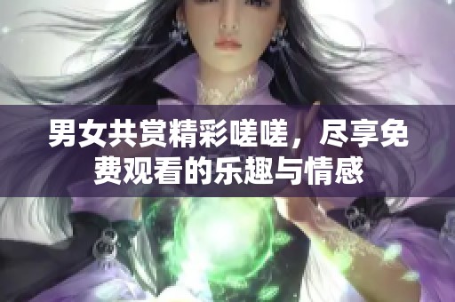 男女共赏精彩嗟嗟，尽享免费观看的乐趣与情感
