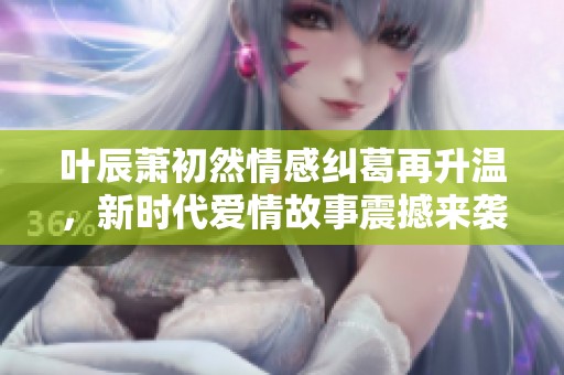 叶辰萧初然情感纠葛再升温，新时代爱情故事震撼来袭