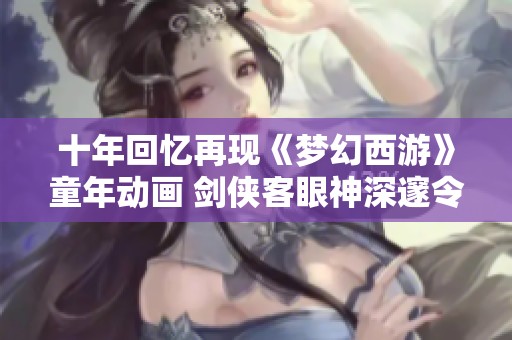 十年回忆再现《梦幻西游》童年动画 剑侠客眼神深邃令人怀念
