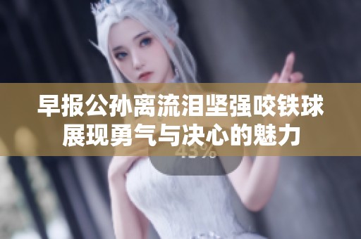 早报公孙离流泪坚强咬铁球展现勇气与决心的魅力