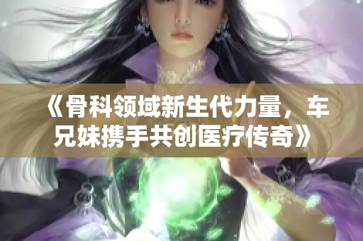 《骨科领域新生代力量，车兄妹携手共创医疗传奇》