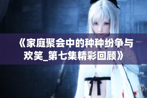 《家庭聚会中的种种纷争与欢笑_第七集精彩回顾》