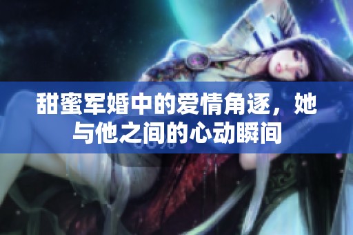 甜蜜军婚中的爱情角逐，她与他之间的心动瞬间