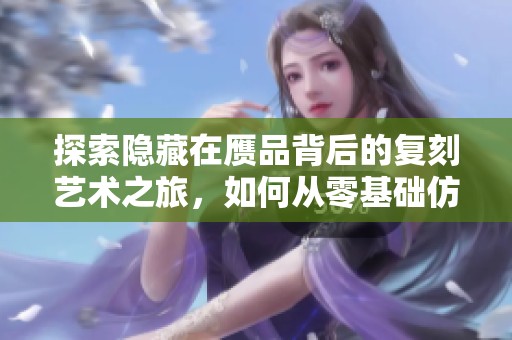 探索隐藏在赝品背后的复刻艺术之旅，如何从零基础仿制经典物品
