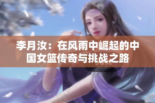 李月汝：在风雨中崛起的中国女篮传奇与挑战之路