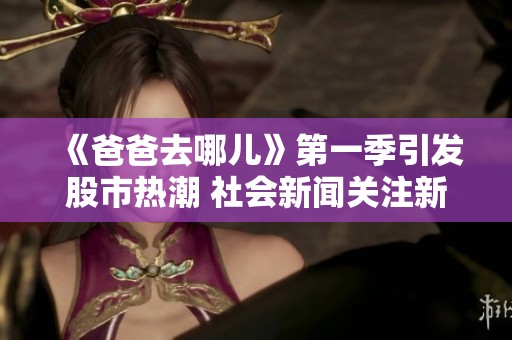 《爸爸去哪儿》第一季引发股市热潮 社会新闻关注新动向