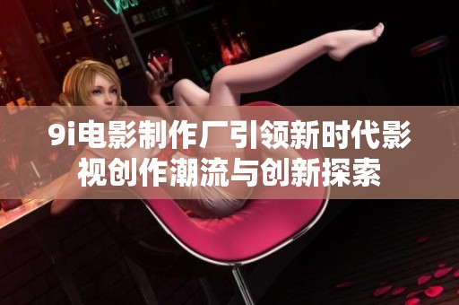 9i电影制作厂引领新时代影视创作潮流与创新探索