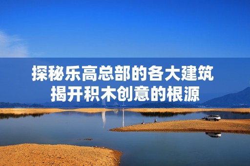 探秘乐高总部的各大建筑 揭开积木创意的根源