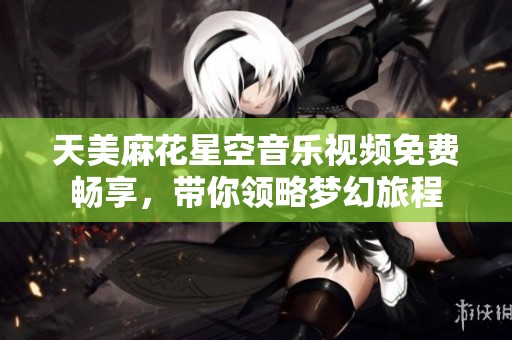 天美麻花星空音乐视频免费畅享，带你领略梦幻旅程