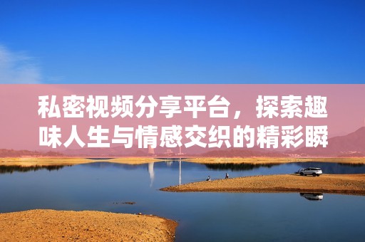 私密视频分享平台，探索趣味人生与情感交织的精彩瞬间