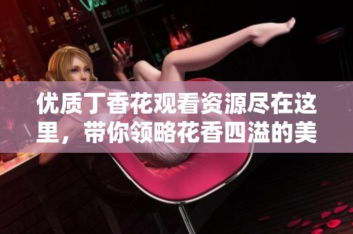 优质丁香花观看资源尽在这里，带你领略花香四溢的美好世界