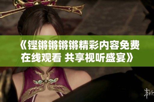 《铿锵锵锵锵精彩内容免费在线观看 共享视听盛宴》