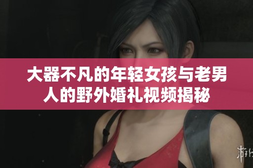 大器不凡的年轻女孩与老男人的野外婚礼视频揭秘