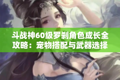 斗战神60级罗刹角色成长全攻略：宠物搭配与武器选择解析