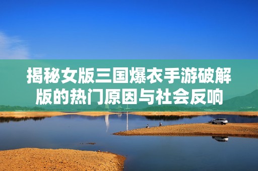 揭秘女版三国爆衣手游破解版的热门原因与社会反响