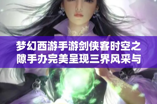 梦幻西游手游剑侠客时空之隙手办完美呈现三界风采与魅力