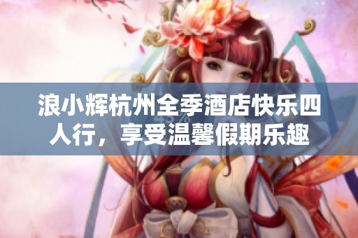 浪小辉杭州全季酒店快乐四人行，享受温馨假期乐趣