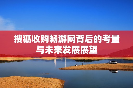 搜狐收购畅游网背后的考量与未来发展展望