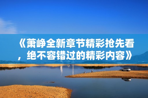 《萧峥全新章节精彩抢先看，绝不容错过的精彩内容》