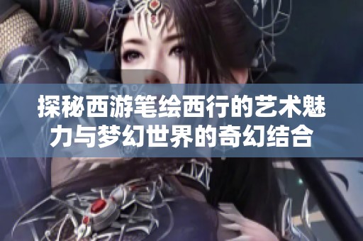 探秘西游笔绘西行的艺术魅力与梦幻世界的奇幻结合