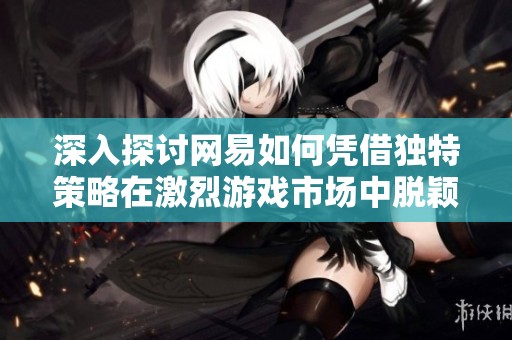深入探讨网易如何凭借独特策略在激烈游戏市场中脱颖而出