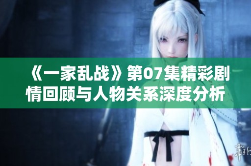 《一家乱战》第07集精彩剧情回顾与人物关系深度分析