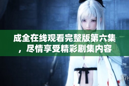 成全在线观看完整版第六集，尽情享受精彩剧集内容