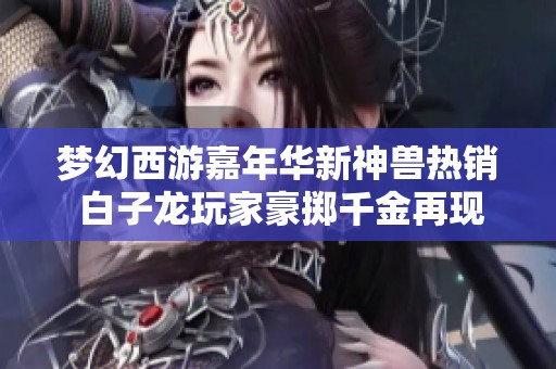 梦幻西游嘉年华新神兽热销 白子龙玩家豪掷千金再现神奇操作