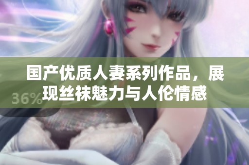 国产优质人妻系列作品，展现丝袜魅力与人伦情感