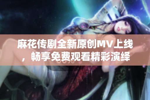 麻花传剧全新原创MV上线，畅享免费观看精彩演绎