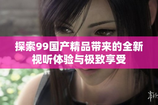 探索99国产精品带来的全新视听体验与极致享受