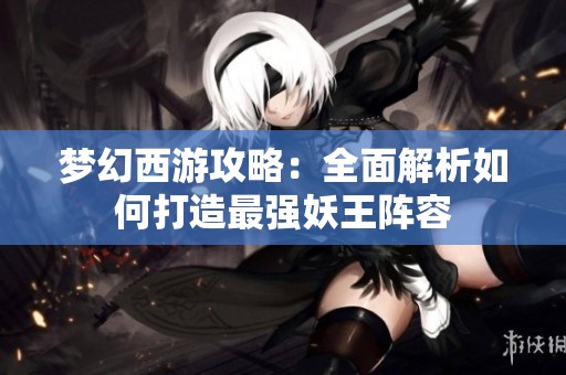 梦幻西游攻略：全面解析如何打造最强妖王阵容