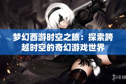 梦幻西游时空之旅：探索跨越时空的奇幻游戏世界