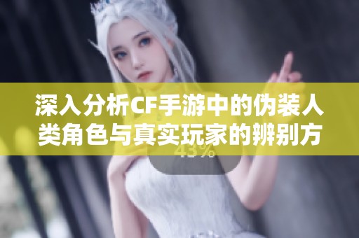 深入分析CF手游中的伪装人类角色与真实玩家的辨别方法