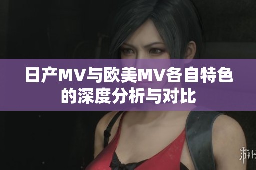 日产MV与欧美MV各自特色的深度分析与对比