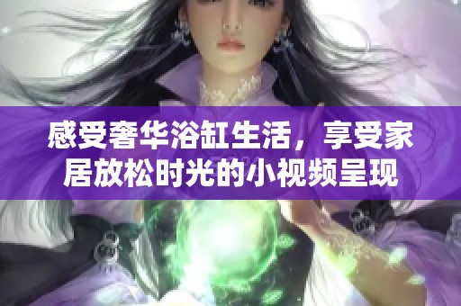 感受奢华浴缸生活，享受家居放松时光的小视频呈现