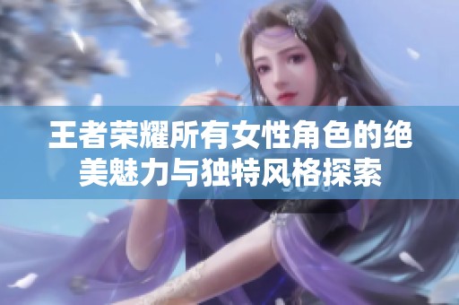 王者荣耀所有女性角色的绝美魅力与独特风格探索
