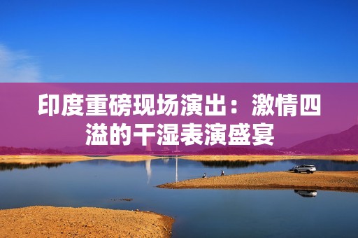 印度重磅现场演出：激情四溢的干湿表演盛宴